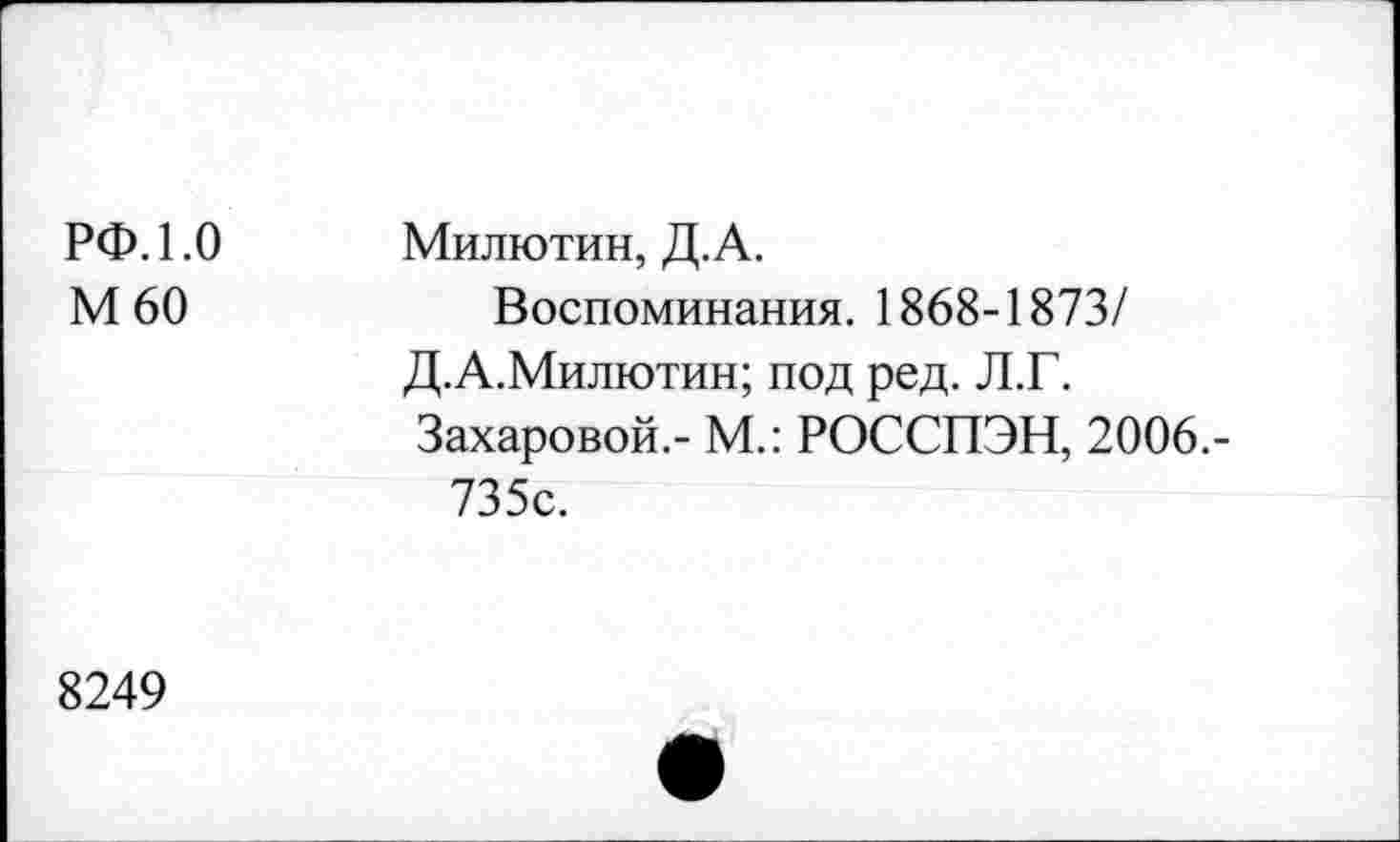 ﻿РФ. 1.0 М60	Милютин, Д.А. Воспоминания. 1868-1873/ Д.А.Милютин; под ред. Л.Г. Захаровой.- М.: РОССПЭН, 2006.-735с.
8249